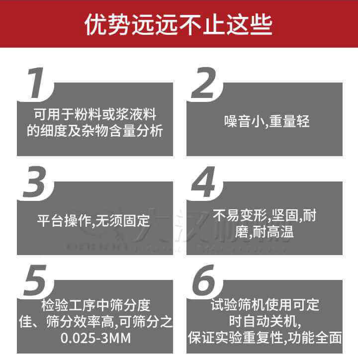 試驗篩優勢：1，可用于粉料或漿液料的細度及雜物含量分析。2，噪音小，重量輕。3，平臺操作，無須固定。4，不易變形，堅固，耐磨，耐高溫。5，檢驗工序中篩分度佳，篩分效率高，可篩分之0.025-3MM6，試驗篩機使用可定時自動關機保證實驗重復性，功能全面。